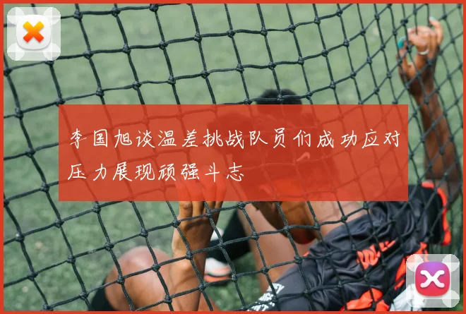 李国旭谈温差挑战队员们成功应对压力展现顽强斗志