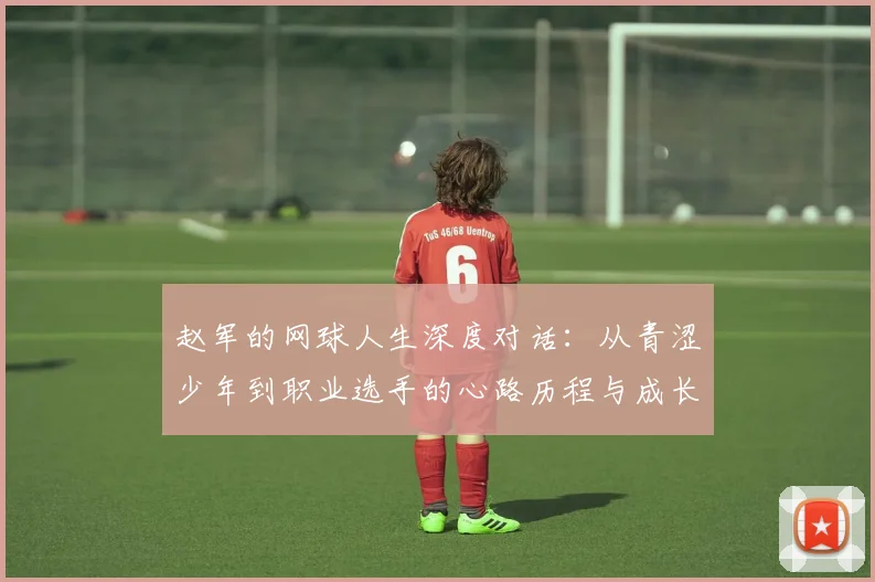 赵军的网球人生深度对话：从青涩少年到职业选手的心路历程与成长故事
