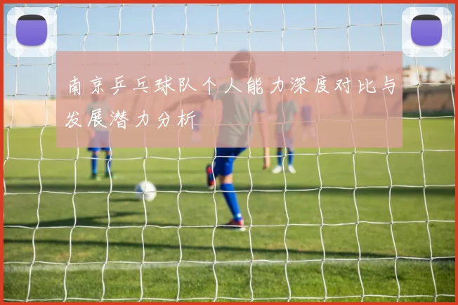 南京乒乓球队个人能力深度对比与发展潜力分析