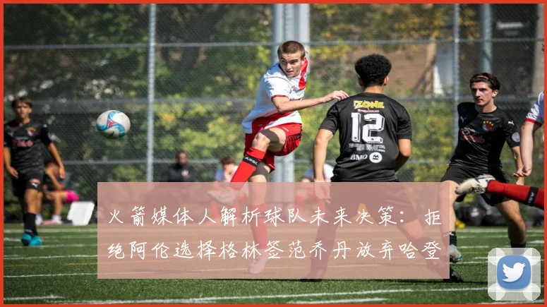 火箭媒体人解析球队未来决策：拒绝阿伦选择格林签范乔丹放弃哈登