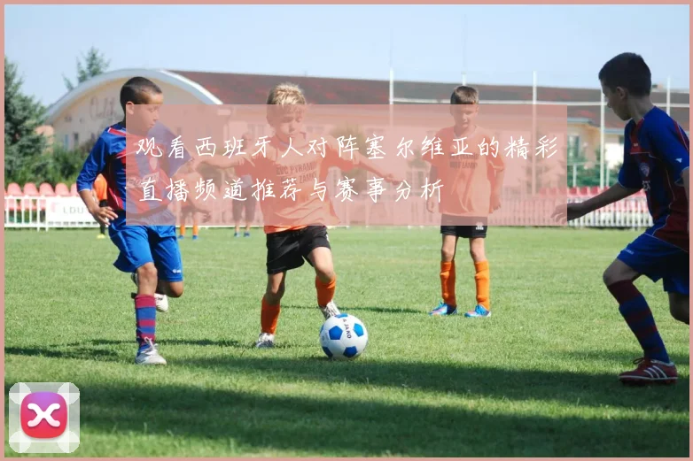 观看西班牙人对阵塞尔维亚的精彩直播频道推荐与赛事分析