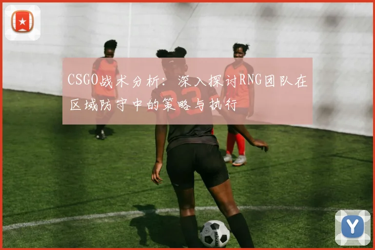 CSGO战术分析：深入探讨RNG团队在区域防守中的策略与执行