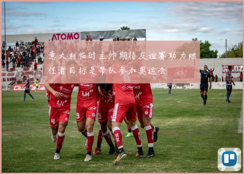 意大利临时主帅期待友谊赛助力继任者目标是带队参加奥运会