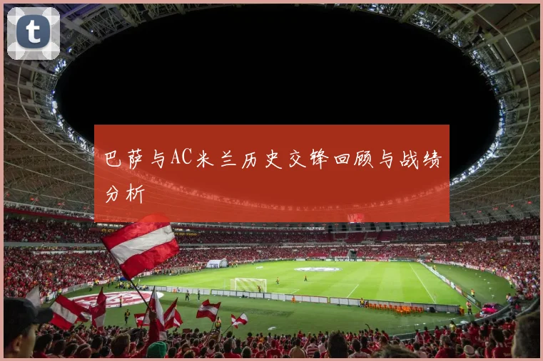 巴萨与AC米兰历史交锋回顾与战绩分析