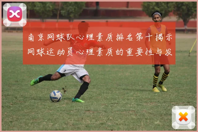南京网球队心理素质排名第十揭示网球运动员心理素质的重要性与发展潜力